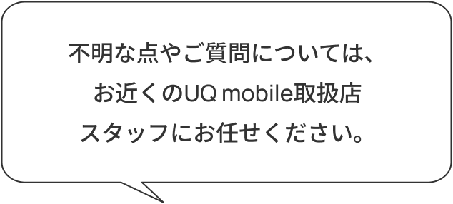 不明な点やご質問については、お近くのau/UQ mobile取扱店スタッフにお任せください。